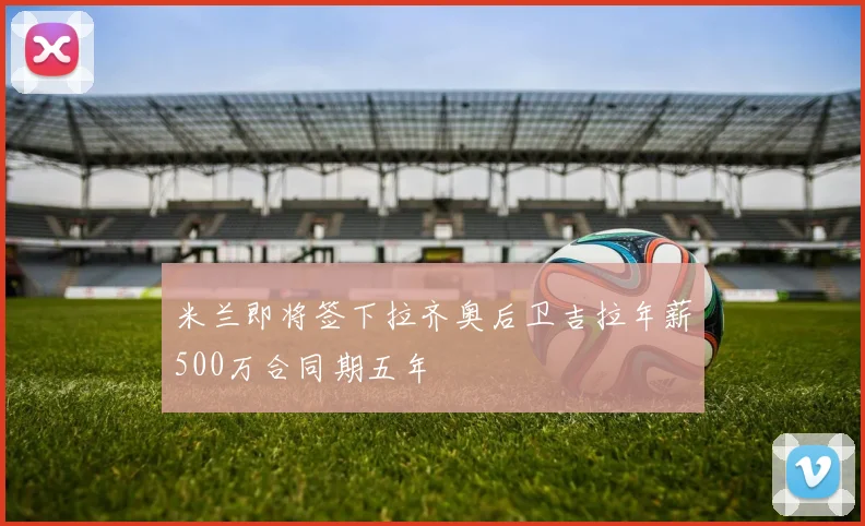 米兰即将签下拉齐奥后卫吉拉年薪500万合同期五年