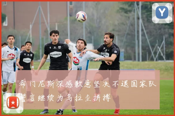 希门尼斯深感歉意坚决不退国家队誓言继续为乌拉圭拼搏