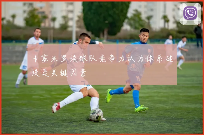 卡塞米罗谈球队竞争力认为体系建设是关键因素