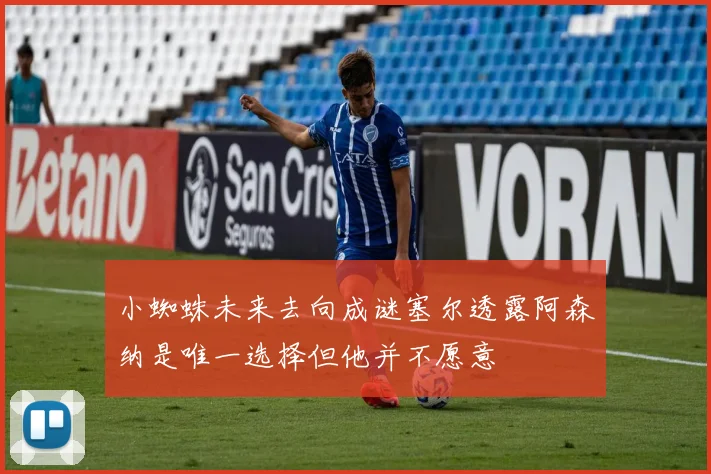 小蜘蛛未来去向成谜塞尔透露阿森纳是唯一选择但他并不愿意