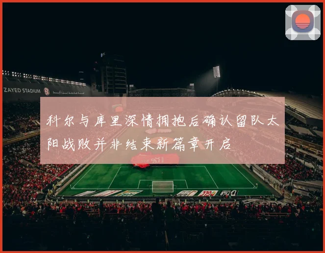 科尔与库里深情拥抱后确认留队太阳战败并非结束新篇章开启