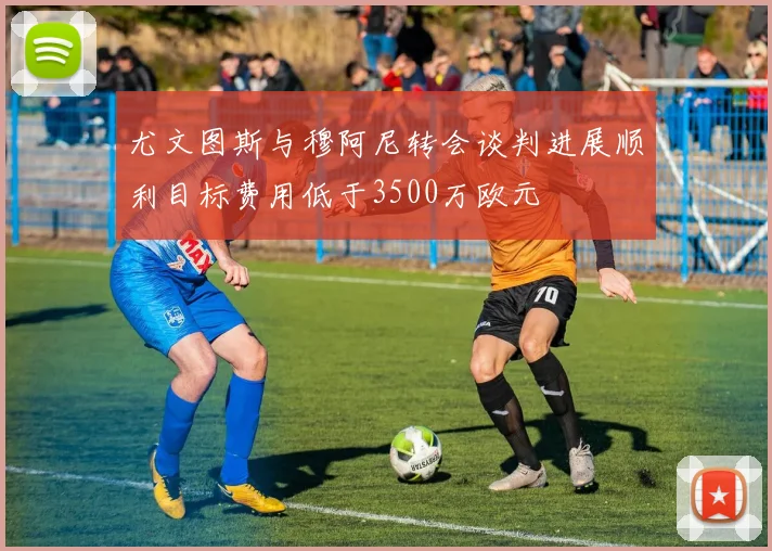 尤文图斯与穆阿尼转会谈判进展顺利目标费用低于3500万欧元