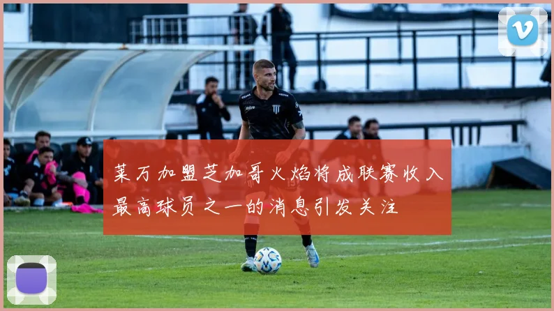 莱万加盟芝加哥火焰将成联赛收入最高球员之一的消息引发关注