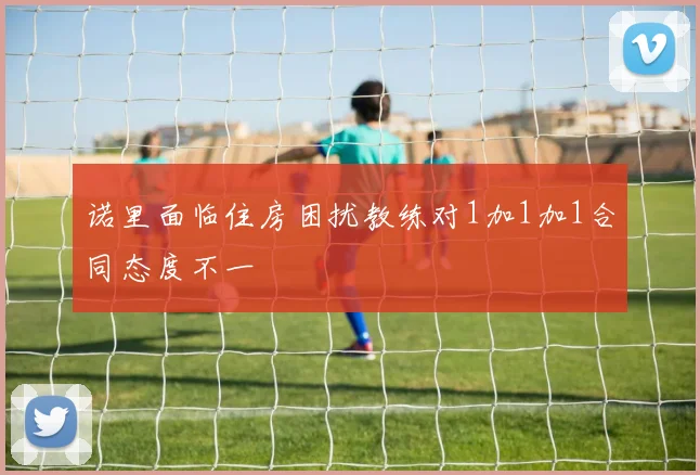 诺里面临住房困扰教练对1加1加1合同态度不一