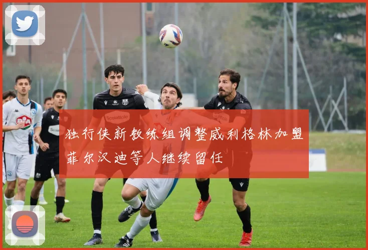 独行侠新教练组调整威利格林加盟菲尔汉迪等人继续留任