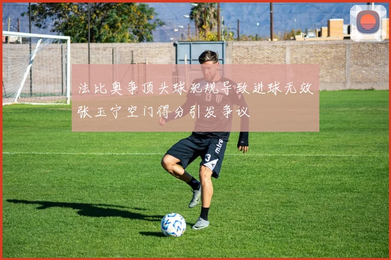 法比奥争顶头球犯规导致进球无效张玉宁空门得分引发争议