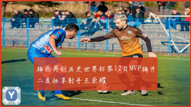 梅西再创历史世界杯第12日MVP梅开二度独享射手王荣耀