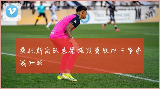桑托斯离队意愿强烈曼联纽卡争夺战升级