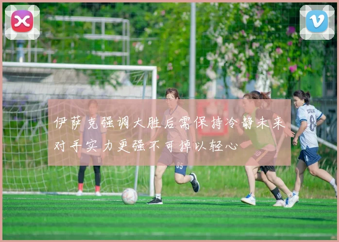 伊萨克强调大胜后需保持冷静未来对手实力更强不可掉以轻心