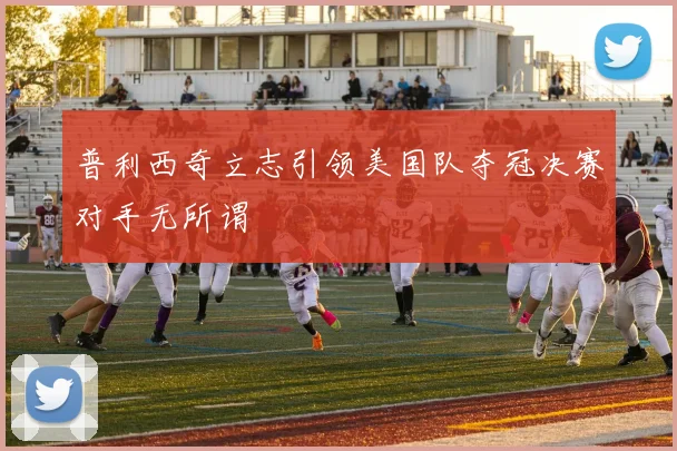 普利西奇立志引领美国队夺冠决赛对手无所谓