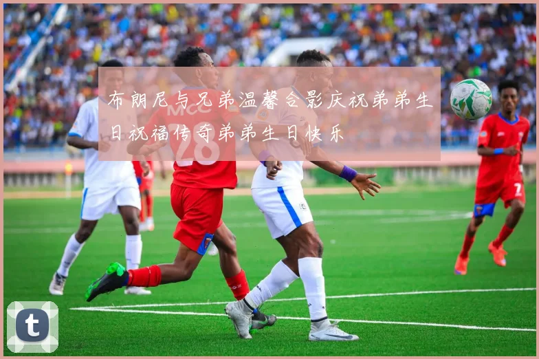 布朗尼与兄弟温馨合影庆祝弟弟生日祝福传奇弟弟生日快乐