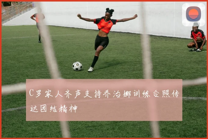 C罗家人齐声支持乔治娜训练合照传达团结精神