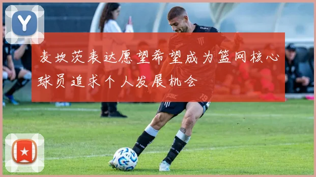 麦坎茨表达愿望希望成为篮网核心球员追求个人发展机会