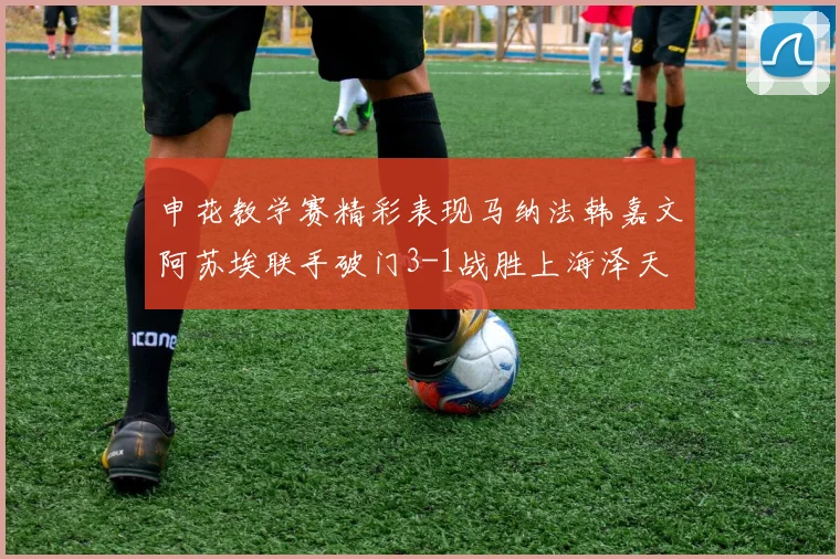 申花教学赛精彩表现马纳法韩嘉文阿苏埃联手破门3-1战胜上海泽天