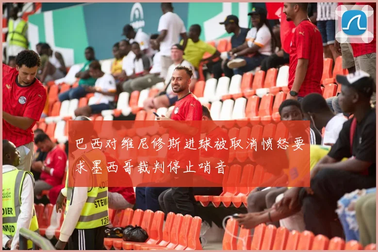 巴西对维尼修斯进球被取消愤怒要求墨西哥裁判停止哨音