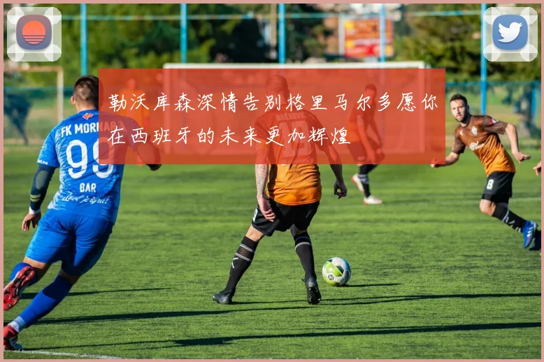 勒沃库森深情告别格里马尔多愿你在西班牙的未来更加辉煌