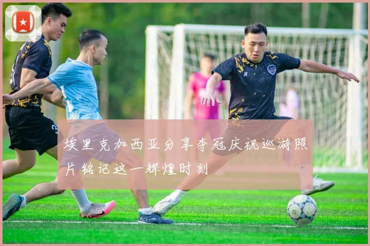 埃里克加西亚分享夺冠庆祝巡游照片铭记这一辉煌时刻