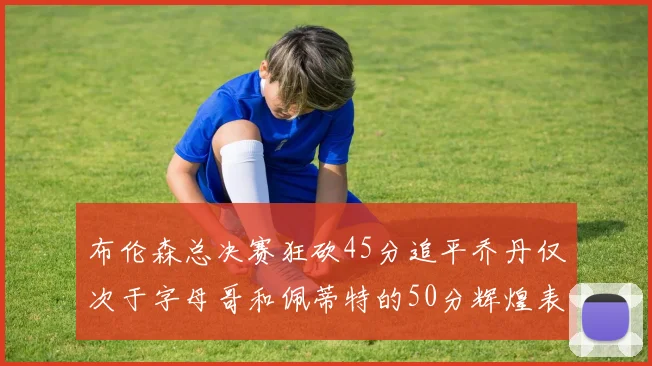 布伦森总决赛狂砍45分追平乔丹仅次于字母哥和佩蒂特的50分辉煌表现