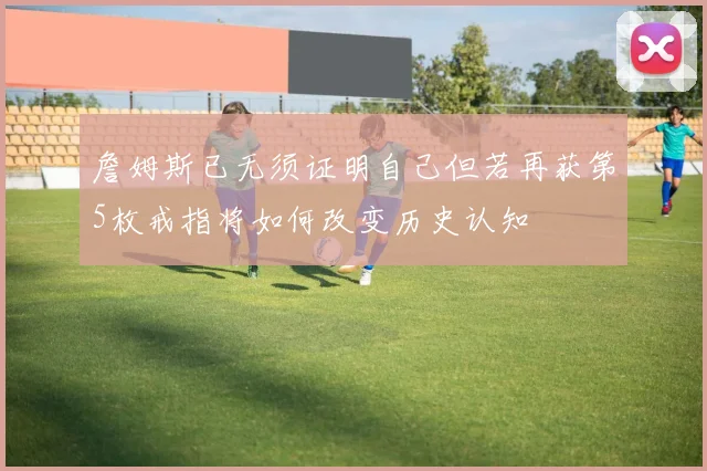 詹姆斯已无须证明自己但若再获第5枚戒指将如何改变历史认知