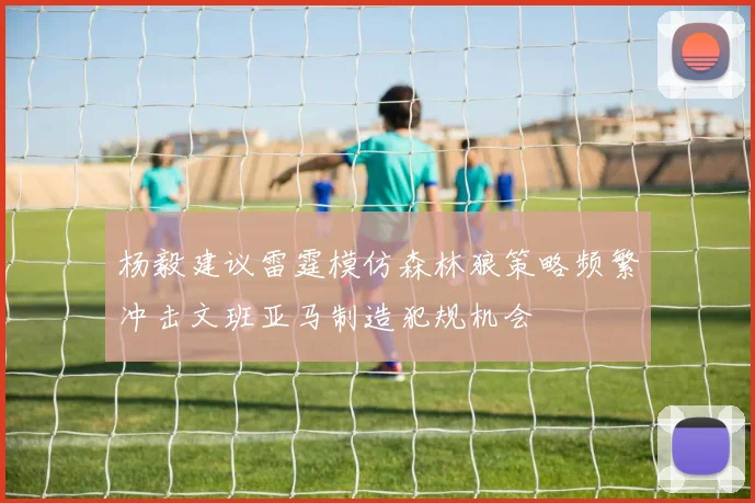 杨毅建议雷霆模仿森林狼策略频繁冲击文班亚马制造犯规机会