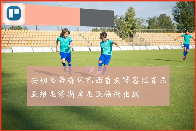 安切洛蒂确认巴西首发阵容拉菲尼亚维尼修斯库尼亚领衔出战