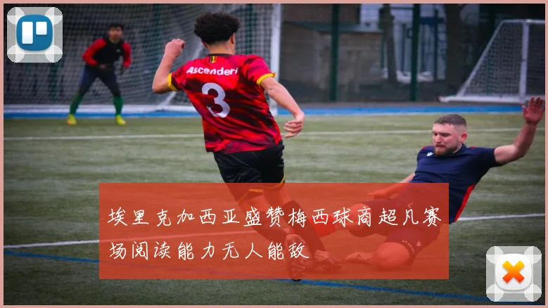 埃里克加西亚盛赞梅西球商超凡赛场阅读能力无人能敌