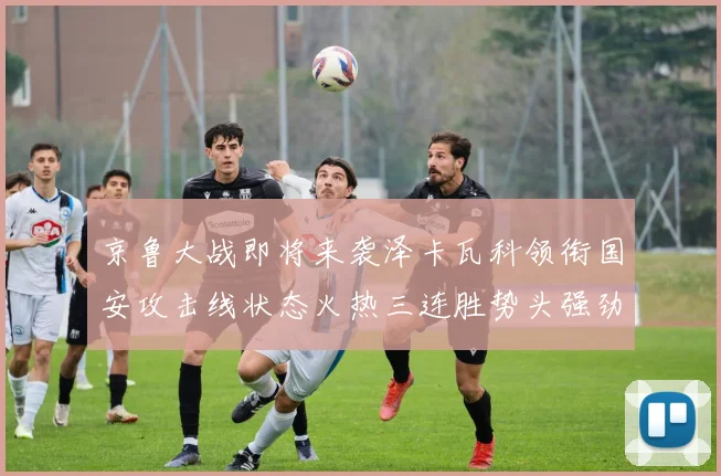 京鲁大战即将来袭泽卡瓦科领衔国安攻击线状态火热三连胜势头强劲