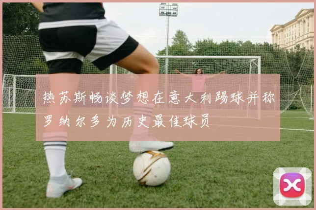 热苏斯畅谈梦想在意大利踢球并称罗纳尔多为历史最佳球员