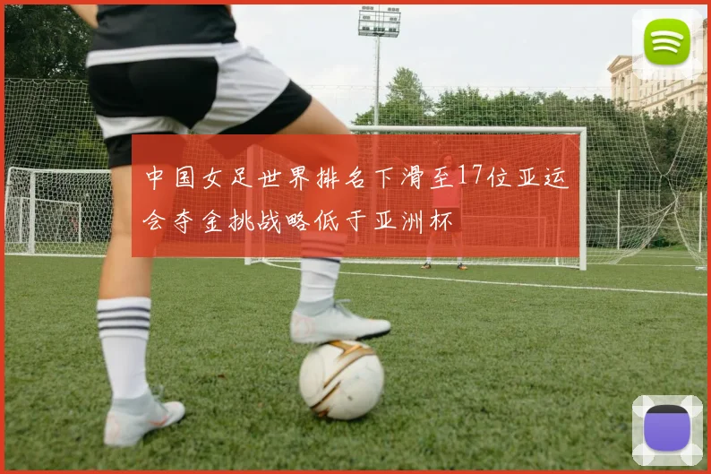 中国女足世界排名下滑至17位亚运会夺金挑战略低于亚洲杯